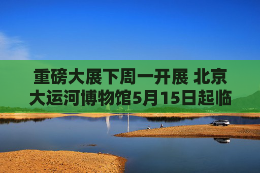 重磅大展下周一开展 北京大运河博物馆5月15日起临时闭馆