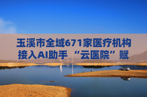 玉溪市全域671家医疗机构接入AI助手 “云医院”赋能基层医疗服务