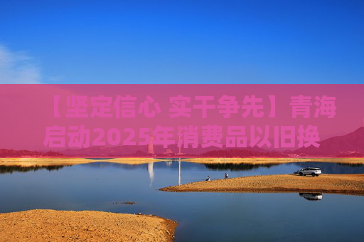 【坚定信心 实干争先】青海启动2025年消费品以旧换新居家适老化改造补贴活动