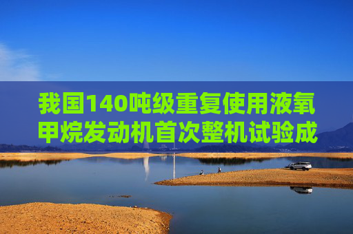 我国140吨级重复使用液氧甲烷发动机首次整机试验成功