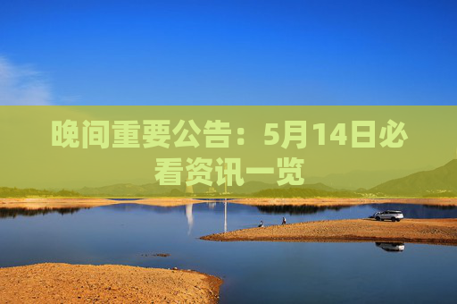 晚间重要公告：5月14日必看资讯一览
