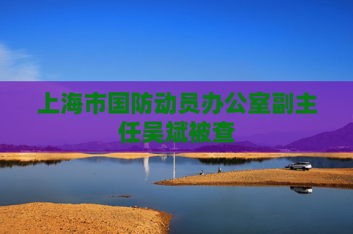 上海市国防动员办公室副主任吴斌被查