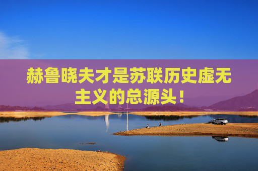 赫鲁晓夫才是苏联历史虚无主义的总源头！