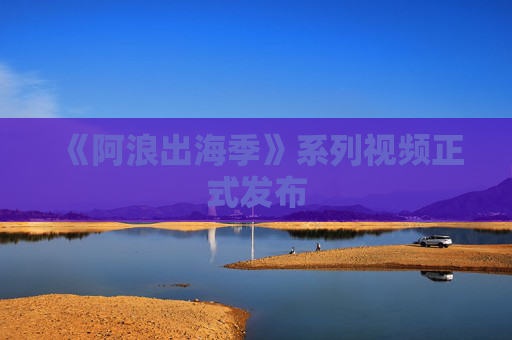 《阿浪出海季》系列视频正式发布