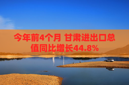 今年前4个月 甘肃进出口总值同比增长44.8%