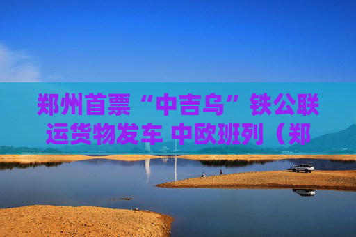 郑州首票“中吉乌”铁公联运货物发车 中欧班列（郑州）再添“一带一路”物流新通道