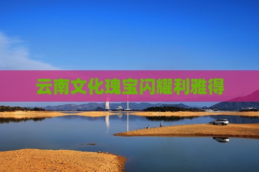 云南文化瑰宝闪耀利雅得