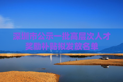 深圳市公示一批高层次人才奖励补贴拟发放名单