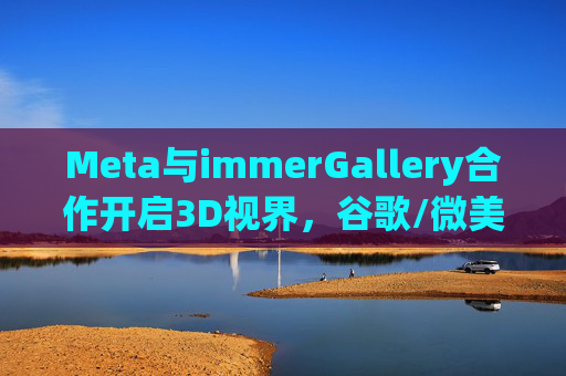 Meta与immerGallery合作开启3D视界，谷歌/微美推动多场景3D交互革新