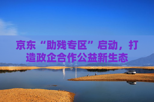 京东“助残专区”启动，打造政企合作公益新生态