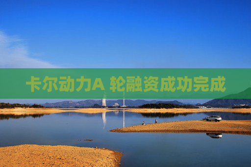卡尔动力A 轮融资成功完成