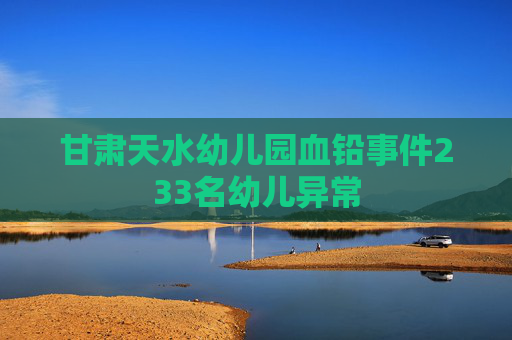 甘肃天水幼儿园血铅事件233名幼儿异常