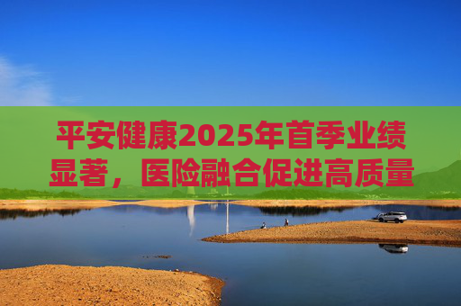 平安健康2025年首季业绩显著，医险融合促进高质量增长