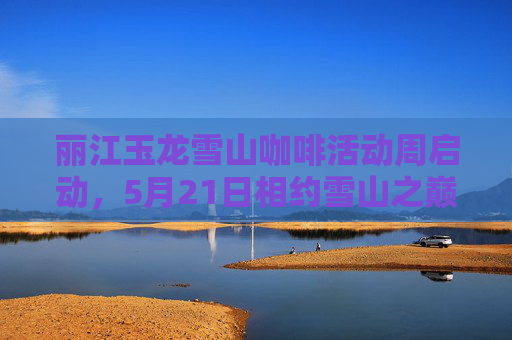 丽江玉龙雪山咖啡活动周启动，5月21日相约雪山之巅