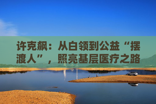 许克飙：从白领到公益“摆渡人”，照亮基层医疗之路