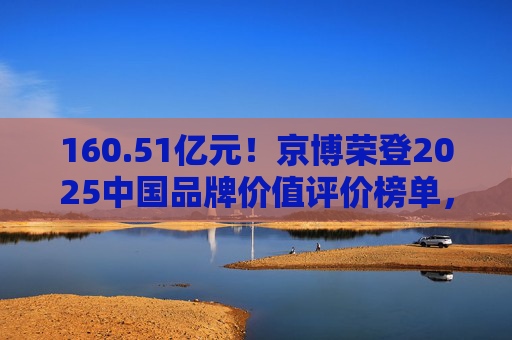 160.51亿元！京博荣登2025中国品牌价值评价榜单，彰显能源化工领域强劲实力