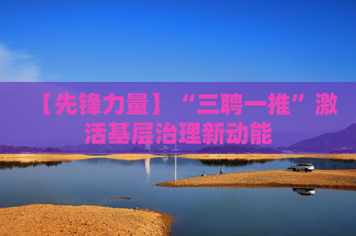【先锋力量】“三聘一推”激活基层治理新动能