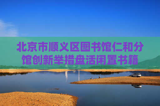北京市顺义区图书馆仁和分馆创新举措盘活闲置书籍