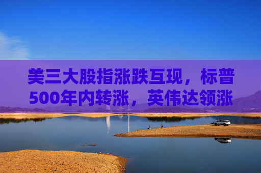 美三大股指涨跌互现，标普500年内转涨，英伟达领涨