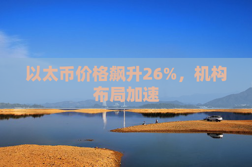 以太币价格飙升26%，机构布局加速