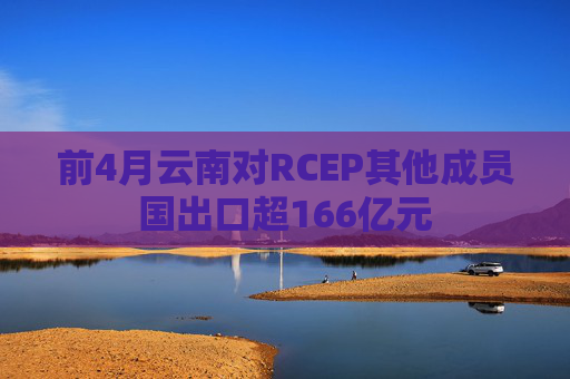 前4月云南对RCEP其他成员国出口超166亿元