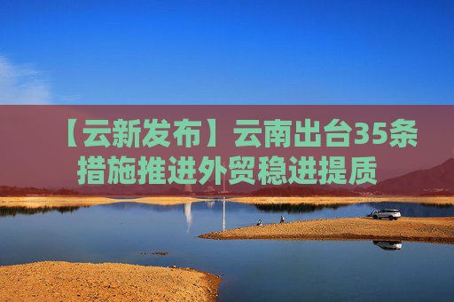 【云新发布】云南出台35条措施推进外贸稳进提质