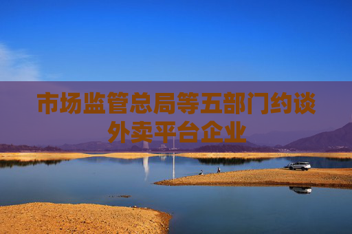市场监管总局等五部门约谈外卖平台企业
