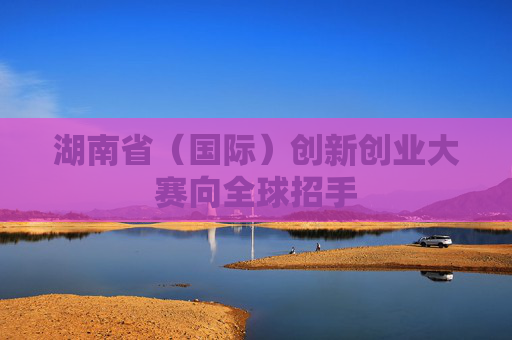 湖南省（国际）创新创业大赛向全球招手
