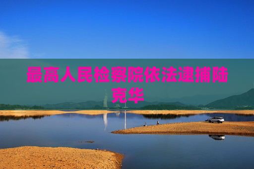 最高人民检察院依法逮捕陆克华