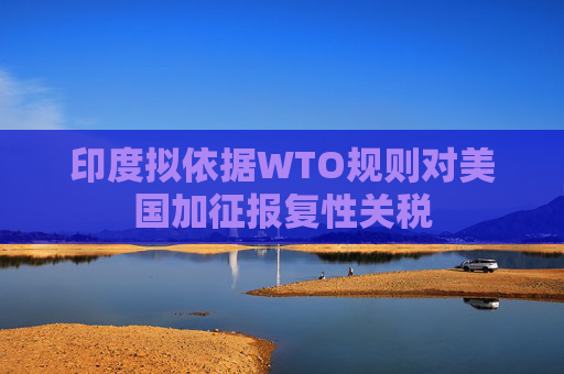 印度拟依据WTO规则对美国加征报复性关税