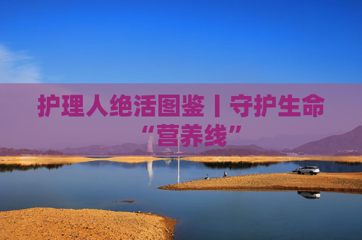 护理人绝活图鉴丨守护生命“营养线”