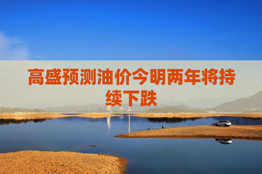 高盛预测油价今明两年将持续下跌