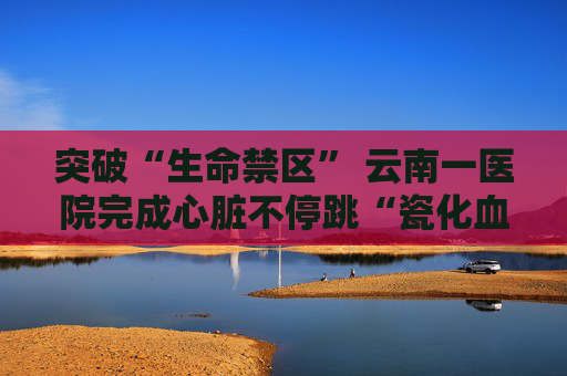 突破“生命禁区” 云南一医院完成心脏不停跳“瓷化血管”搭桥术