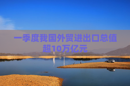 一季度我国外贸进出口总值超10万亿元