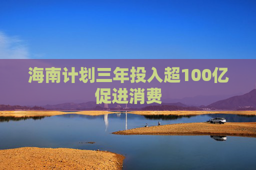 海南计划三年投入超100亿促进消费
