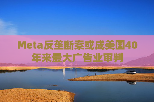 Meta反垄断案或成美国40年来最大广告业审判