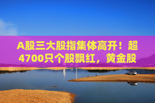 A股三大股指集体高开！超4700只个股飘红，黄金股全线下跌