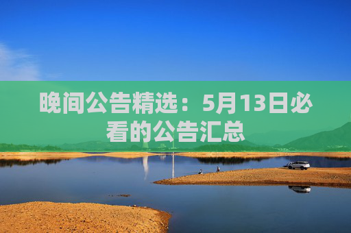 晚间公告精选：5月13日必看的公告汇总