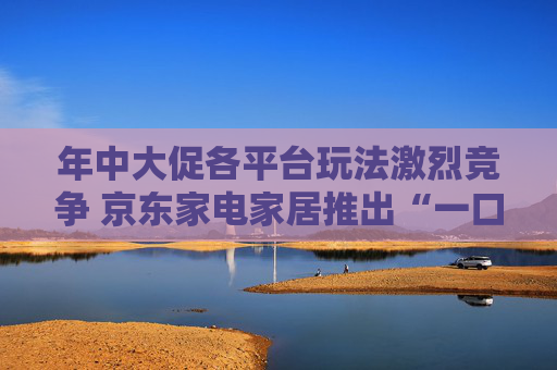 年中大促各平台玩法激烈竞争 京东家电家居推出“一口价”策略