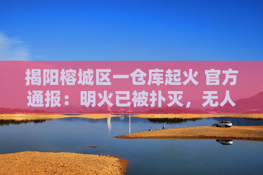 揭阳榕城区一仓库起火 官方通报：明火已被扑灭，无人员伤亡