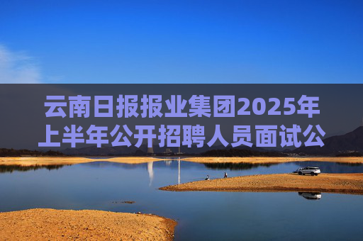 云南日报报业集团2025年上半年公开招聘人员面试公告