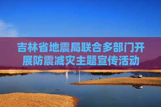 吉林省地震局联合多部门开展防震减灾主题宣传活动
