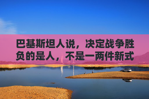 巴基斯坦人说，决定战争胜负的是人，不是一两件新式武器