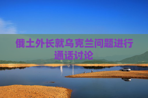 俄土外长就乌克兰问题进行通话讨论