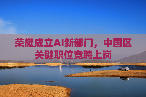 荣耀成立AI新部门，中国区关键职位竞聘上岗