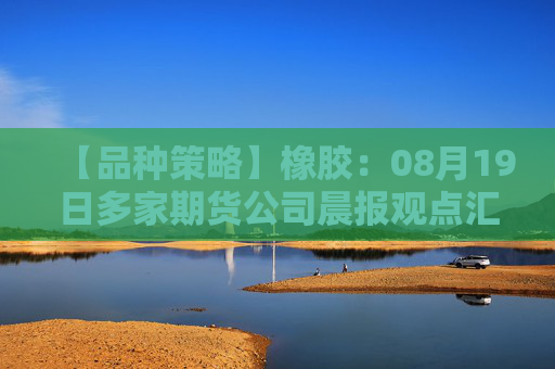 【品种策略】橡胶：08月19日多家期货公司晨报观点汇总