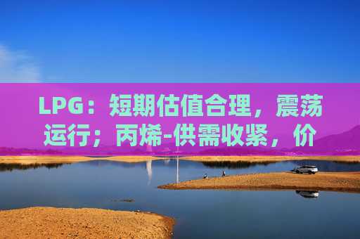 LPG：短期估值合理，震荡运行；丙烯-供需收紧，价格存一定支撑