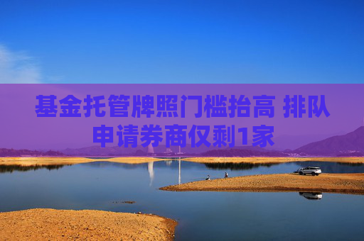 基金托管牌照门槛抬高 排队申请券商仅剩1家