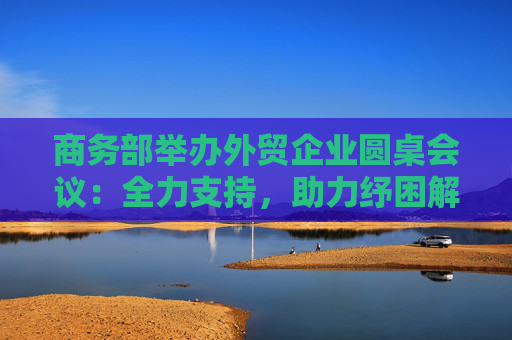 商务部举办外贸企业圆桌会议：全力支持，助力纾困解难
