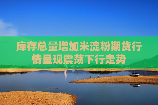 库存总量增加米淀粉期货行情呈现震荡下行走势